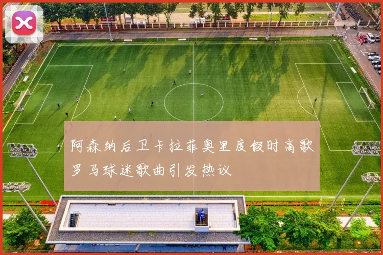 阿森纳后卫卡拉菲奥里度假时高歌罗马球迷歌曲引发热议