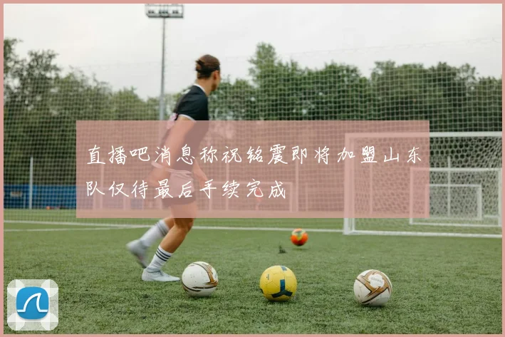直播吧消息称祝铭震即将加盟山东队仅待最后手续完成