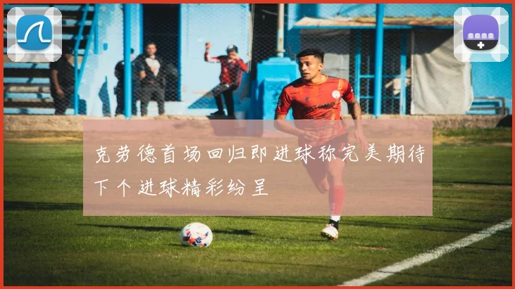 克劳德首场回归即进球称完美期待下个进球精彩纷呈