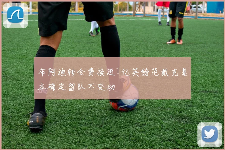 布阿迪转会费接近1亿英镑范戴克基本确定留队不变动