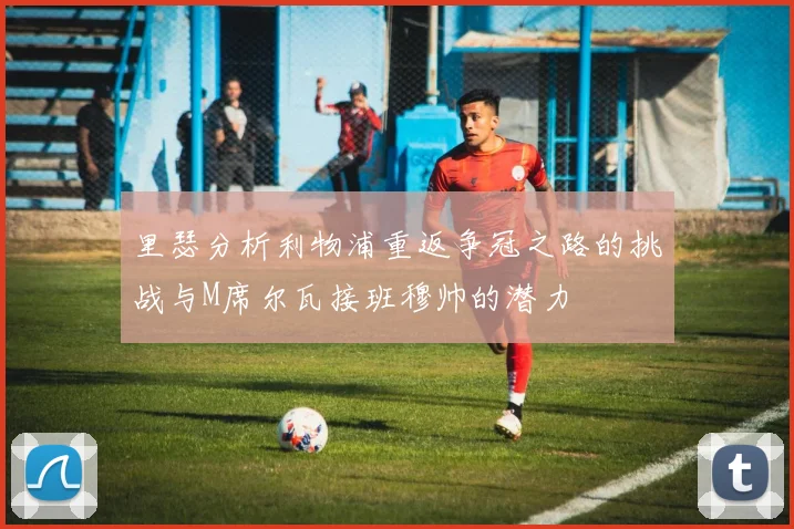里瑟分析利物浦重返争冠之路的挑战与M席尔瓦接班穆帅的潜力