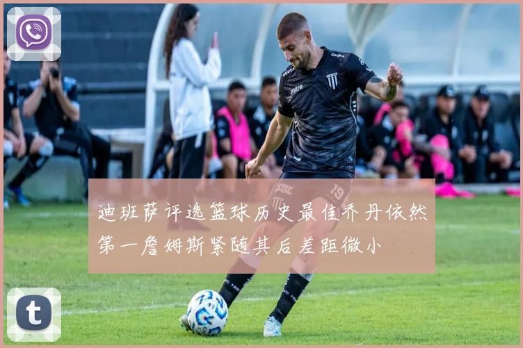 迪班萨评选篮球历史最佳乔丹依然第一詹姆斯紧随其后差距微小