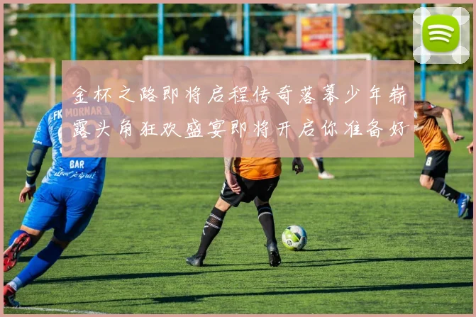 金杯之路即将启程传奇落幕少年崭露头角狂欢盛宴即将开启你准备好了吗