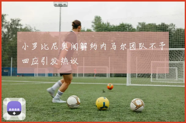 小罗比尼奥闹解约内马尔团队不予回应引发热议