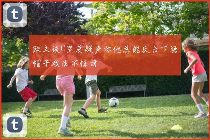 欧文谈C罗质疑声称他总能反击下场帽子戏法不惊讶