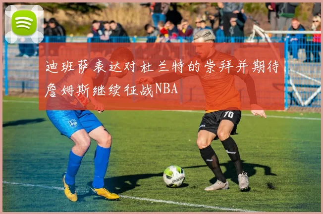 迪班萨表达对杜兰特的崇拜并期待詹姆斯继续征战NBA