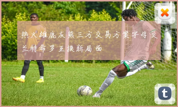 热火雄鹿灰熊三方交易方案字母莫兰特希罗互换新局面