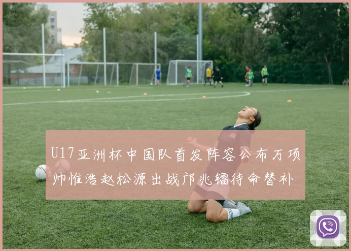 U17亚洲杯中国队首发阵容公布万项帅惟浩赵松源出战邝兆镭待命替补
