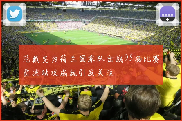 范戴克为荷兰国家队出战95场比赛首次助攻成就引发关注