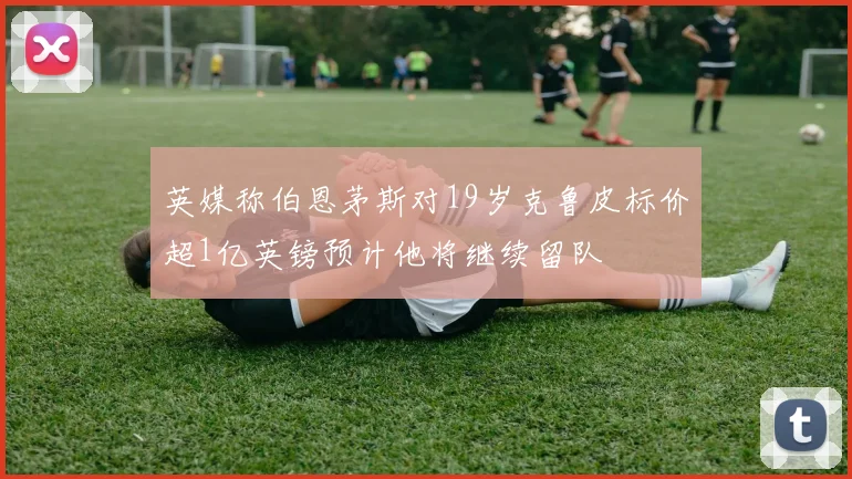 英媒称伯恩茅斯对19岁克鲁皮标价超1亿英镑预计他将继续留队