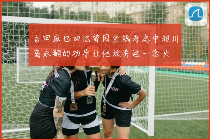 吉田麻也回忆曾因金钱考虑中超川岛永嗣的劝导让他放弃这一念头
