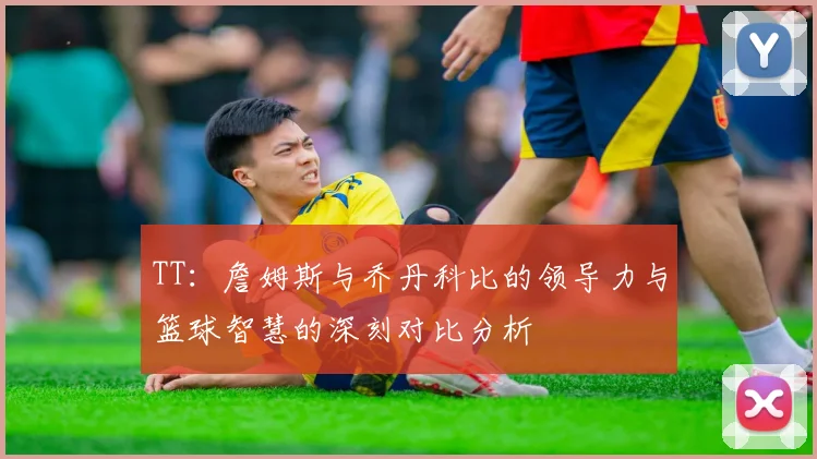 TT：詹姆斯与乔丹科比的领导力与篮球智慧的深刻对比分析