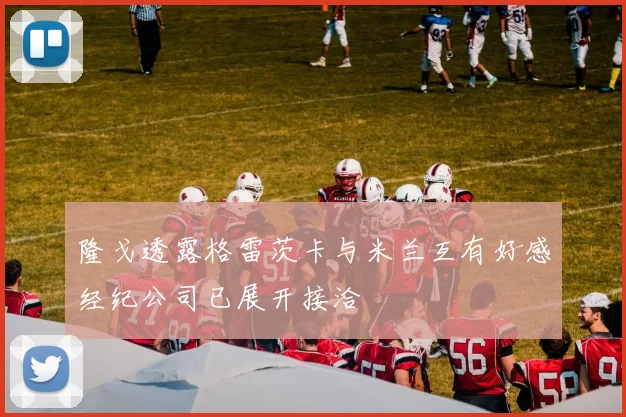 隆戈透露格雷茨卡与米兰互有好感经纪公司已展开接洽