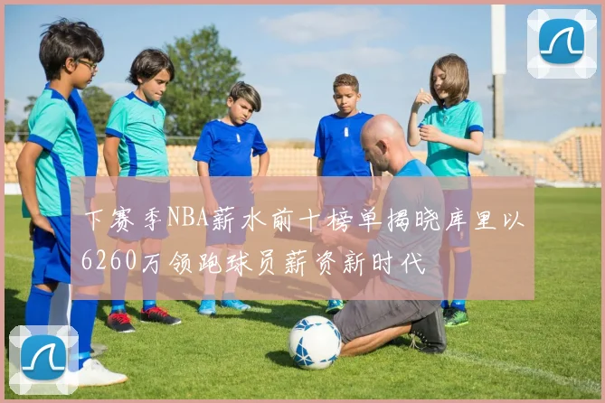 下赛季NBA薪水前十榜单揭晓库里以6260万领跑球员薪资新时代