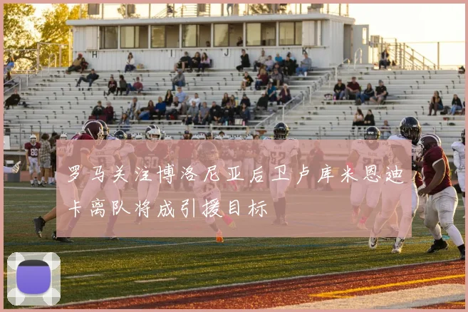 罗马关注博洛尼亚后卫卢库米恩迪卡离队将成引援目标
