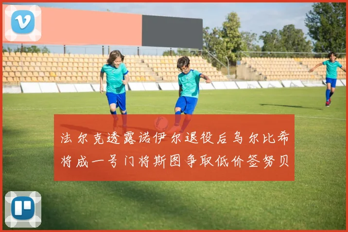 法尔克透露诺伊尔退役后乌尔比希将成一号门将斯图争取低价签努贝尔
