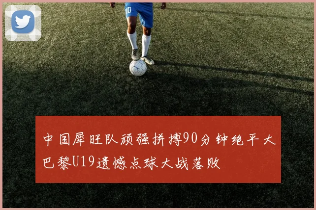 中国犀旺队顽强拼搏90分钟绝平大巴黎U19遗憾点球大战落败