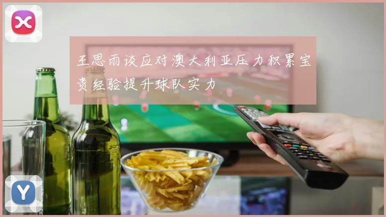 王思雨谈应对澳大利亚压力积累宝贵经验提升球队实力