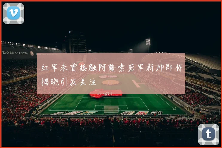 红军未曾接触阿隆索蓝军新帅即将揭晓引发关注