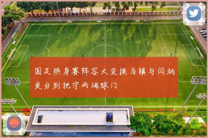 国足热身赛阵容大变换马镇与闫炳良分别把守两端球门