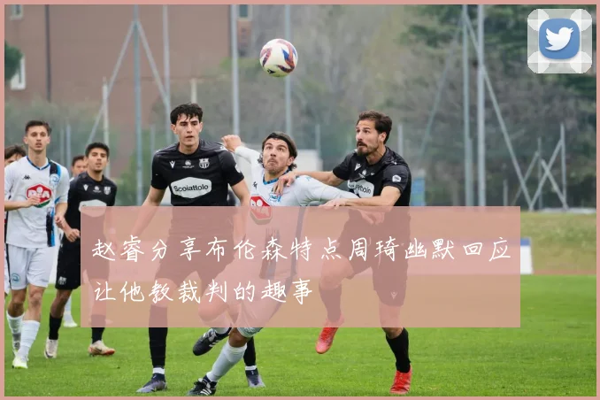 赵睿分享布伦森特点周琦幽默回应让他教裁判的趣事
